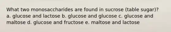 What two monosaccharides are found in sucrose (table sugar)? a. glucose and lactose b. glucose and glucose c. glucose and maltose d. glucose and fructose e. maltose and lactose