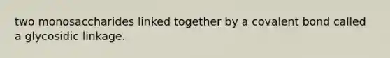 two monosaccharides linked together by a covalent bond called a glycosidic linkage.