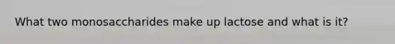 What two monosaccharides make up lactose and what is it?