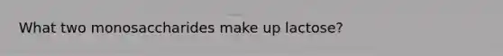 What two monosaccharides make up lactose?