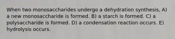 When two monosaccharides undergo a dehydration synthesis, A) a new monosaccharide is formed. B) a starch is formed. C) a polysaccharide is formed. D) a condensation reaction occurs. E) hydrolysis occurs.