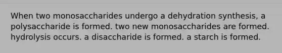 When two monosaccharides undergo a dehydration synthesis, a polysaccharide is formed. two new monosaccharides are formed. hydrolysis occurs. a disaccharide is formed. a starch is formed.