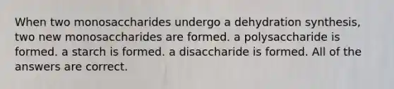 When two monosaccharides undergo a dehydration synthesis, two new monosaccharides are formed. a polysaccharide is formed. a starch is formed. a disaccharide is formed. All of the answers are correct.