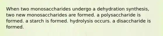 When two monosaccharides undergo a dehydration synthesis, two new monosaccharides are formed. a polysaccharide is formed. a starch is formed. hydrolysis occurs. a disaccharide is formed.