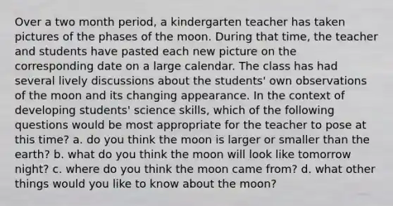 Over a two month period, a kindergarten teacher has taken pictures of the phases of the moon. During that time, the teacher and students have pasted each new picture on the corresponding date on a large calendar. The class has had several lively discussions about the students' own observations of the moon and its changing appearance. In the context of developing students' science skills, which of the following questions would be most appropriate for the teacher to pose at this time? a. do you think the moon is larger or smaller than the earth? b. what do you think the moon will look like tomorrow night? c. where do you think the moon came from? d. what other things would you like to know about the moon?