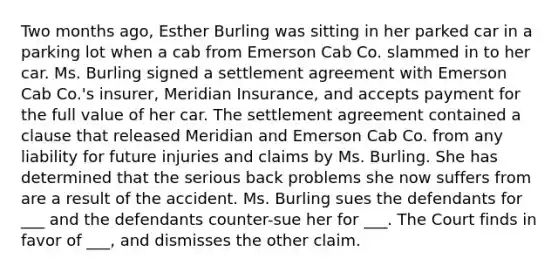 Two months ago, Esther Burling was sitting in her parked car in a parking lot when a cab from Emerson Cab Co. slammed in to her car. Ms. Burling signed a settlement agreement with Emerson Cab Co.'s insurer, Meridian Insurance, and accepts payment for the full value of her car. The settlement agreement contained a clause that released Meridian and Emerson Cab Co. from any liability for future injuries and claims by Ms. Burling. She has determined that the serious back problems she now suffers from are a result of the accident. Ms. Burling sues the defendants for ___ and the defendants counter-sue her for ___. The Court finds in favor of ___, and dismisses the other claim.