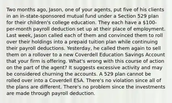 Two months ago, Jason, one of your agents, put five of his clients in an in-state-sponsored mutual fund under a Section 529 plan for their children's college education. They each have a 100-per-month payroll deduction set up at their place of employment. Last week, Jason called each of them and convinced them to roll over their holdings into a prepaid tuition plan while continuing their payroll deductions. Yesterday, he called them again to sell them on a rollover to a new Coverdell Education Savings Account that your firm is offering. What's wrong with this course of action on the part of the agent? It suggests excessive activity and may be considered churning the accounts. A 529 plan cannot be rolled over into a Coverdell ESA. There's no violation since all of the plans are different. There's no problem since the investments are made through payroll deduction.