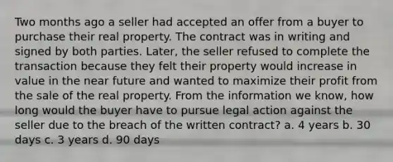 Two months ago a seller had accepted an offer from a buyer to purchase their real property. The contract was in writing and signed by both parties. Later, the seller refused to complete the transaction because they felt their property would increase in value in the near future and wanted to maximize their profit from the sale of the real property. From the information we know, how long would the buyer have to pursue legal action against the seller due to the breach of the written contract? a. 4 years b. 30 days c. 3 years d. 90 days