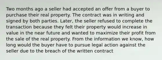 Two months ago a seller had accepted an offer from a buyer to purchase their real property. The contract was in writing and signed by both parties. Later, the seller refused to complete the transaction because they felt their property would increase in value in the near future and wanted to maximize their profit from the sale of the real property. From the information we know, how long would the buyer have to pursue legal action against the seller due to the breach of the written contract