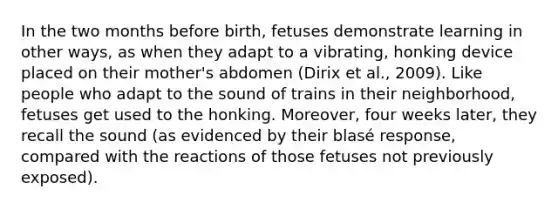 In the two months before birth, fetuses demonstrate learning in other ways, as when they adapt to a vibrating, honking device placed on their mother's abdomen (Dirix et al., 2009). Like people who adapt to the sound of trains in their neighborhood, fetuses get used to the honking. Moreover, four weeks later, they recall the sound (as evidenced by their blasé response, compared with the reactions of those fetuses not previously exposed).