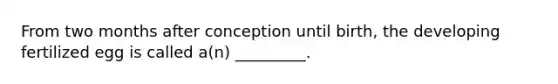 From two months after conception until birth, the developing fertilized egg is called a(n) _________.