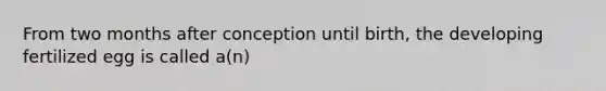 From two months after conception until birth, the developing fertilized egg is called a(n)