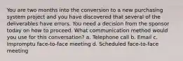 You are two months into the conversion to a new purchasing system project and you have discovered that several of the deliverables have errors. You need a decision from the sponsor today on how to proceed. What communication method would you use for this conversation? a. Telephone call b. Email c. Impromptu face-to-face meeting d. Scheduled face-to-face meeting