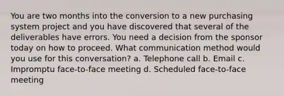 You are two months into the conversion to a new purchasing system project and you have discovered that several of the deliverables have errors. You need a decision from the sponsor today on how to proceed. What communication method would you use for this conversation? a. Telephone call b. Email c. Impromptu face-to-face meeting d. Scheduled face-to-face meeting