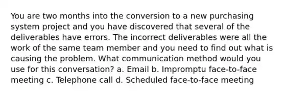 You are two months into the conversion to a new purchasing system project and you have discovered that several of the deliverables have errors. The incorrect deliverables were all the work of the same team member and you need to find out what is causing the problem. What communication method would you use for this conversation? a. Email b. Impromptu face-to-face meeting c. Telephone call d. Scheduled face-to-face meeting