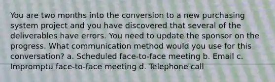 You are two months into the conversion to a new purchasing system project and you have discovered that several of the deliverables have errors. You need to update the sponsor on the progress. What communication method would you use for this conversation? a. Scheduled face-to-face meeting b. Email c. Impromptu face-to-face meeting d. Telephone call