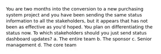 You are two months into the conversion to a new purchasing system project and you have been sending the same status information to all the stakeholders, but it appears that has not been as effective as you'd hoped. You plan on differentiating the status now. To which stakeholders should you just send status dashboard updates? a. The entire team b. The sponsor c. Senior management d. The core team