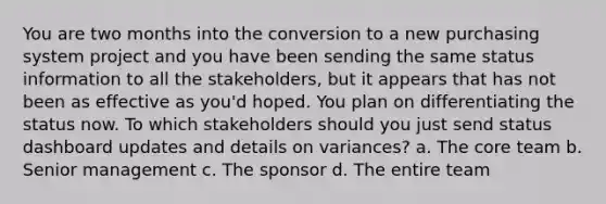 You are two months into the conversion to a new purchasing system project and you have been sending the same status information to all the stakeholders, but it appears that has not been as effective as you'd hoped. You plan on differentiating the status now. To which stakeholders should you just send status dashboard updates and details on variances? a. The core team b. Senior management c. The sponsor d. The entire team