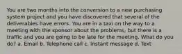 You are two months into the conversion to a new purchasing system project and you have discovered that several of the deliverables have errors. You are in a taxi on the way to a meeting with the sponsor about the problems, but there is a traffic and you are going to be late for the meeting. What do you do? a. Email b. Telephone call c. Instant message d. Text