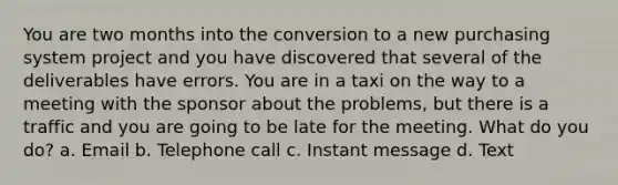 You are two months into the conversion to a new purchasing system project and you have discovered that several of the deliverables have errors. You are in a taxi on the way to a meeting with the sponsor about the problems, but there is a traffic and you are going to be late for the meeting. What do you do? a. Email b. Telephone call c. Instant message d. Text