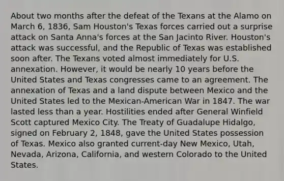 About two months after the defeat of the Texans at the Alamo on March 6, 1836, Sam Houston's Texas forces carried out a surprise attack on Santa Anna's forces at the San Jacinto River. Houston's attack was successful, and the Republic of Texas was established soon after. The Texans voted almost immediately for U.S. annexation. However, it would be nearly 10 years before the United States and Texas congresses came to an agreement. The annexation of Texas and a land dispute between Mexico and the United States led to the Mexican-American War in 1847. The war lasted <a href='https://www.questionai.com/knowledge/k7BtlYpAMX-less-than' class='anchor-knowledge'>less than</a> a year. Hostilities ended after General Winfield Scott captured Mexico City. The Treaty of Guadalupe Hidalgo, signed on February 2, 1848, gave the United States possession of Texas. Mexico also granted current-day New Mexico, Utah, Nevada, Arizona, California, and western Colorado to the United States.