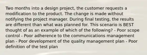 Two months into a design project, the customer requests a modification to the product. The change is made without notifying the project manager. During final testing, the results are different than what was planned for. This scenario is BEST thought of as an example of which of the following? - Poor scope control - Poor adherence to the communications management plan - Poor development of the quality management plan - Poor definition of the test plan