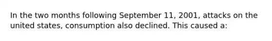 In the two months following September 11, 2001, attacks on the united states, consumption also declined. This caused a: