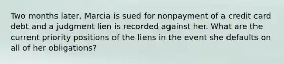 Two months later, Marcia is sued for nonpayment of a credit card debt and a judgment lien is recorded against her. What are the current priority positions of the liens in the event she defaults on all of her obligations?