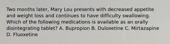 Two months later, Mary Lou presents with decreased appetite and weight loss and continues to have difficulty swallowing. Which of the following medications is available as an orally disintegrating tablet? A. Bupropion B. Duloxetine C. Mirtazapine D. Fluoxetine