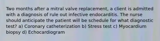 Two months after a mitral valve replacement, a client is admitted with a diagnosis of rule out infective endocarditis. The nurse should anticipate the patient will be schedule for what diagnostic test? a) Coronary catheterization b) Stress test c) Myocardium biopsy d) Echocardiogram