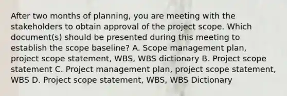 After two months of planning, you are meeting with the stakeholders to obtain approval of the project scope. Which document(s) should be presented during this meeting to establish the scope baseline? A. Scope management plan, project scope statement, WBS, WBS dictionary B. Project scope statement C. Project management plan, project scope statement, WBS D. Project scope statement, WBS, WBS Dictionary