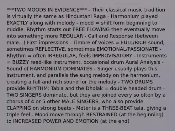 ***TWO MOODS IN EVIDENCE*** - Their classical music tradition is virtually the same as Hindustani Raga - Harmonium played EXACTLY along with melody - mood = shift form beginning to middle. Rhythm starts out FREE FLOWING then eventually move into something more REGULAR - Call and Response (between male...) First impressions - Timbre of voices = FULL/RICH sound, sometimes REFLECTIVE, sometimes EMOTIONAL/PASSIONATE - Rhythm = often IRREGULAR, feels IMPROVISATORY - Instruments = BUZZY reed-like instrument, occasional drum Aural Analysis - Sound of HARMONIUM DOMINATES - Singer usually plays this instrument, and parallels the sung melody on the harmonium, creating a full and rich sound for the melody - TWO DRUMS provide RHYTHM: Tabla and the Dholak = double headed drum - TWO SINGERS dominate, but they are joined every so often by a chorus of 4 or 5 other MALE SINGERS, who also provide CLAPPING on strong beats - Meter is a THREE-BEAT tala, giving a triple feel - Mood move through RESTRAINED (at the beginning) to INCREASED POWER AND EMOTION (at the end)