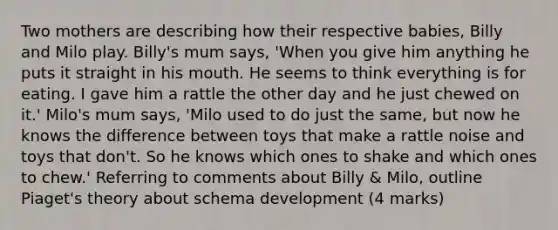 Two mothers are describing how their respective babies, Billy and Milo play. Billy's mum says, 'When you give him anything he puts it straight in his mouth. He seems to think everything is for eating. I gave him a rattle the other day and he just chewed on it.' Milo's mum says, 'Milo used to do just the same, but now he knows the difference between toys that make a rattle noise and toys that don't. So he knows which ones to shake and which ones to chew.' Referring to comments about Billy & Milo, outline Piaget's theory about schema development (4 marks)