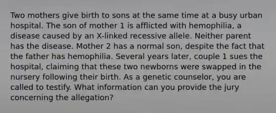 Two mothers give birth to sons at the same time at a busy urban hospital. The son of mother 1 is afflicted with hemophilia, a disease caused by an X-linked recessive allele. Neither parent has the disease. Mother 2 has a normal son, despite the fact that the father has hemophilia. Several years later, couple 1 sues the hospital, claiming that these two newborns were swapped in the nursery following their birth. As a genetic counselor, you are called to testify. What information can you provide the jury concerning the allegation?