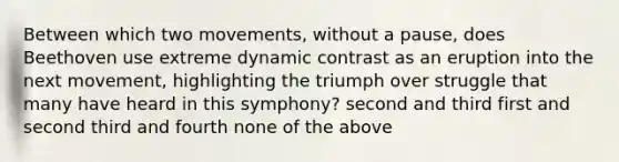 Between which two movements, without a pause, does Beethoven use extreme dynamic contrast as an eruption into the next movement, highlighting the triumph over struggle that many have heard in this symphony? second and third first and second third and fourth none of the above