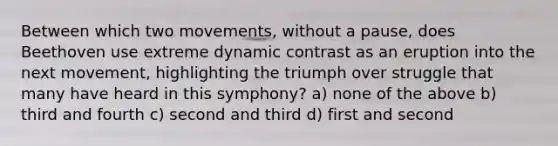 Between which two movements, without a pause, does Beethoven use extreme dynamic contrast as an eruption into the next movement, highlighting the triumph over struggle that many have heard in this symphony? a) none of the above b) third and fourth c) second and third d) first and second