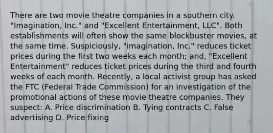 There are two movie theatre companies in a southern city. "Imagination, Inc." and "Excellent Entertainment, LLC". Both establishments will often show the same blockbuster movies, at the same time. Suspiciously, "imagination, Inc." reduces ticket prices during the first two weeks each month; and, "Excellent Entertainment" reduces ticket prices during the third and fourth weeks of each month. Recently, a local activist group has asked the FTC (Federal Trade Commission) for an investigation of the promotional actions of these movie theatre companies. They suspect: A. Price discrimination B. Tying contracts C. False advertising D. Price fixing