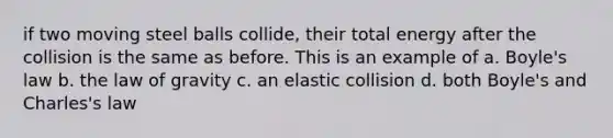 if two moving steel balls collide, their total energy after the collision is the same as before. This is an example of a. Boyle's law b. the law of gravity c. an elastic collision d. both Boyle's and Charles's law