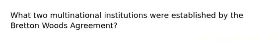 What two multinational institutions were established by the Bretton Woods Agreement?