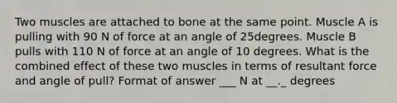 Two muscles are attached to bone at the same point. Muscle A is pulling with 90 N of force at an angle of 25degrees. Muscle B pulls with 110 N of force at an angle of 10 degrees. What is the combined effect of these two muscles in terms of resultant force and angle of pull? Format of answer ___ N at __._ degrees