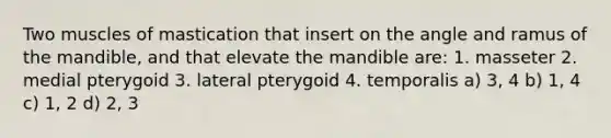 Two muscles of mastication that insert on the angle and ramus of the mandible, and that elevate the mandible are: 1. masseter 2. medial pterygoid 3. lateral pterygoid 4. temporalis a) 3, 4 b) 1, 4 c) 1, 2 d) 2, 3