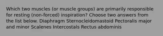 Which two muscles (or muscle groups) are primarily responsible for resting (non-forced) inspiration? Choose two answers from the list below. Diaphragm Sternocleidomastoid Pectoralis major and minor Scalenes Intercostals Rectus abdominis