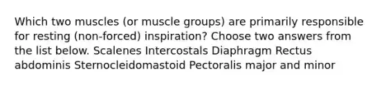 Which two muscles (or muscle groups) are primarily responsible for resting (non-forced) inspiration? Choose two answers from the list below. Scalenes Intercostals Diaphragm Rectus abdominis Sternocleidomastoid Pectoralis major and minor