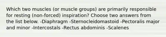 Which two muscles (or muscle groups) are primarily responsible for resting (non-forced) inspiration? Choose two answers from the list below. -Diaphragm -Sternocleidomastoid -Pectoralis major and minor -Intercostals -Rectus abdominis -Scalenes