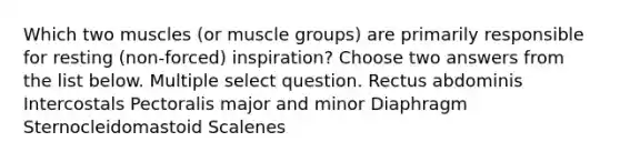 Which two muscles (or muscle groups) are primarily responsible for resting (non-forced) inspiration? Choose two answers from the list below. Multiple select question. Rectus abdominis Intercostals Pectoralis major and minor Diaphragm Sternocleidomastoid Scalenes