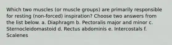 Which two muscles (or muscle groups) are primarily responsible for resting (non-forced) inspiration? Choose two answers from the list below. a. Diaphragm b. Pectoralis major and minor c. Sternocleidomastoid d. Rectus abdominis e. Intercostals f. Scalenes