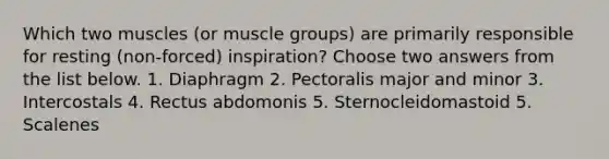 Which two muscles (or muscle groups) are primarily responsible for resting (non-forced) inspiration? Choose two answers from the list below. 1. Diaphragm 2. Pectoralis major and minor 3. Intercostals 4. Rectus abdomonis 5. Sternocleidomastoid 5. Scalenes