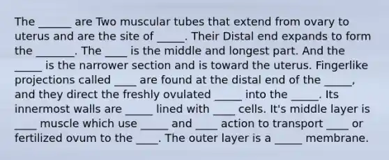 The ______ are Two muscular tubes that extend from ovary to uterus and are the site of _____. Their Distal end expands to form the _______. The ____ is the middle and longest part. And the _____ is the narrower section and is toward the uterus. Fingerlike projections called ____ are found at the distal end of the _____, and they direct the freshly ovulated _____ into the _____. Its innermost walls are _____ lined with ____ cells. It's middle layer is ____ muscle which use _____ and ____ action to transport ____ or fertilized ovum to the ____. The outer layer is a _____ membrane.