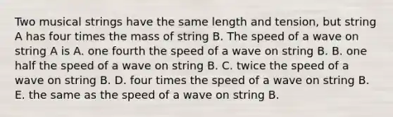 Two musical strings have the same length and tension, but string A has four times the mass of string B. The speed of a wave on string A is A. one fourth the speed of a wave on string B. B. one half the speed of a wave on string B. C. twice the speed of a wave on string B. D. four times the speed of a wave on string B. E. the same as the speed of a wave on string B.