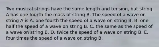 Two musical strings have the same length and tension, but string A has one fourth the mass of string B. The speed of a wave on string A is A. one fourth the speed of a wave on string B. B. one half the speed of a wave on string B. C. the same as the speed of a wave on string B. D. twice the speed of a wave on string B. E. four times the speed of a wave on string B.